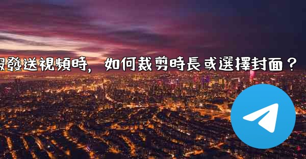 電報發送視頻時，如何裁剪時長或選擇封面？