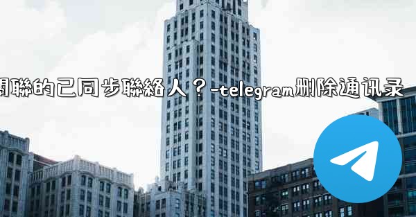 Telegram如何批量刪除所有與我帳號關聯的已同步聯絡人？-telegram删除通讯录