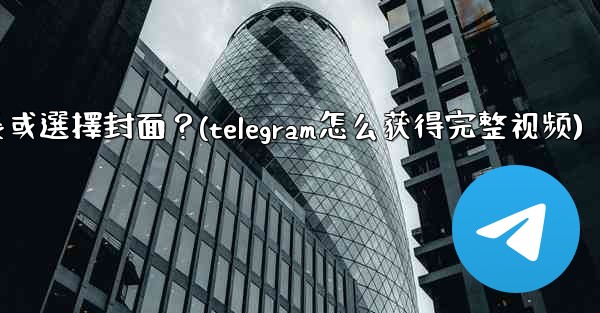 Telegram發送視頻時，如何裁剪時長或選擇封面？(telegram怎么获得完整视频)