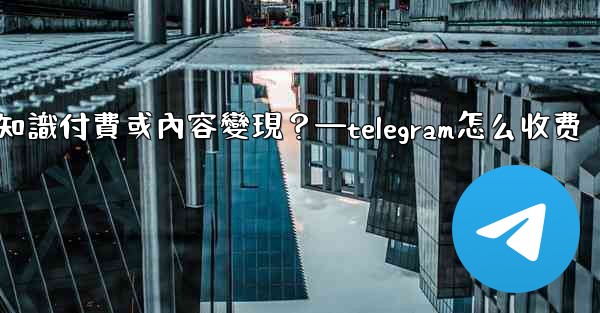 如何利用Telegram進行知識付費或內容變現？—telegram怎么收费