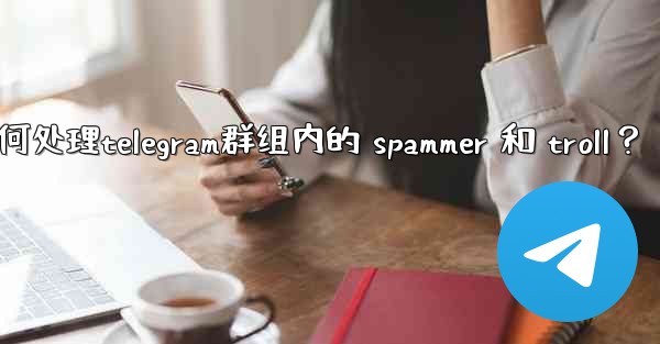 如何處理Telegram群組內的 spammer 和 troll？,如何处理telegram群组内的 spammer 和