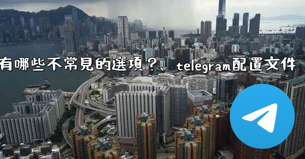 Telegram高級設置中有哪些不常見的選項？、telegram配置文件