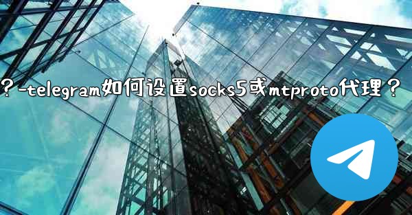 Telegram如何設置SOCKS5或MTProto代理？-telegram如何设置socks5或mtproto代理？