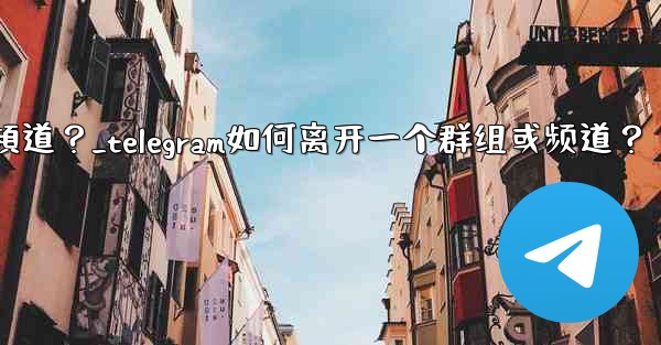 Telegram如何離開一個群組或頻道？_telegram如何离开一个群组或频道？