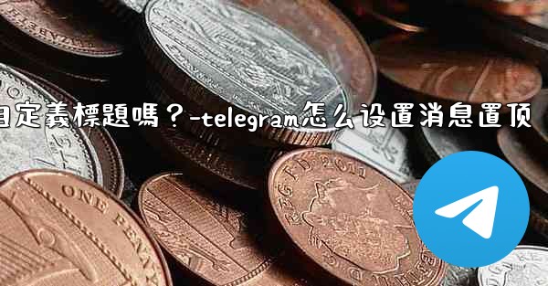 Telegram固定的消息可以添加自定義標題嗎？-telegram怎么设置消息置顶
